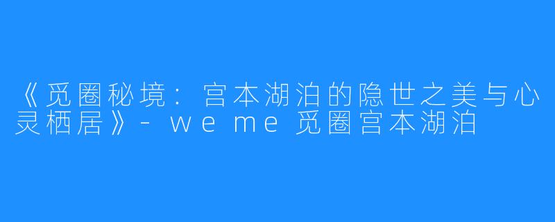 《觅圈秘境:宫本湖泊的隐世之美与心灵栖居》-weme觅圈宫本湖泊