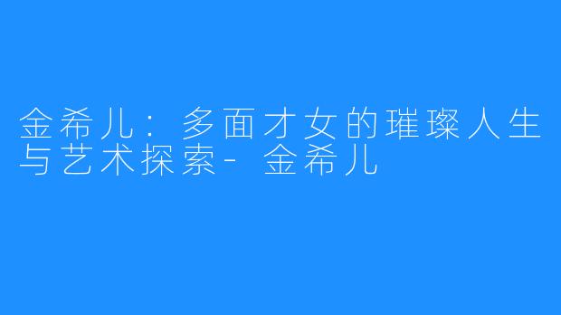 金希儿:多面才女的璀璨人生与艺术探索-金希儿