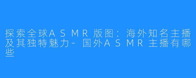 探索全球ASMR版图:海外知名主播及其独特魅力-国外ASMR主播有哪些