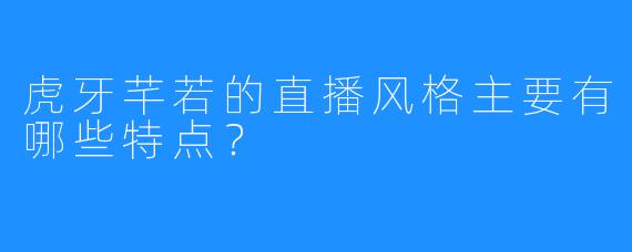 虎牙芊若的直播风格主要有哪些特点？
