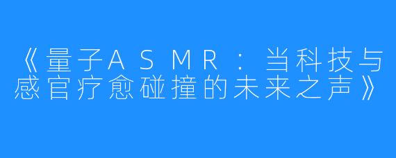 《量子ASMR:当科技与感官疗愈碰撞的未来之声》