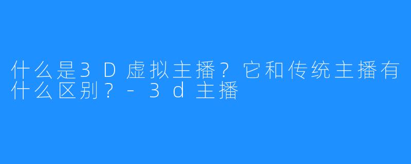 什么是3D虚拟主播?它和传统主播有什么区别?-3d主播