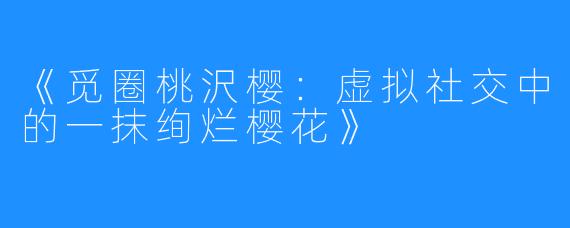 《觅圈桃沢樱：虚拟社交中的一抹绚烂樱花》