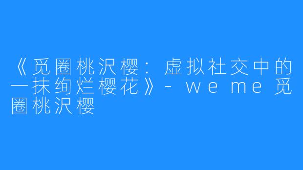 《觅圈桃沢樱：虚拟社交中的一抹绚烂樱花》-weme觅圈桃沢樱