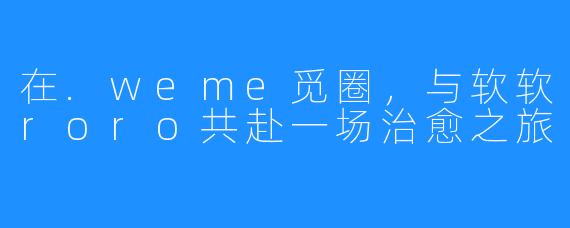 在.weme觅圈，与软软roro共赴一场治愈之旅
