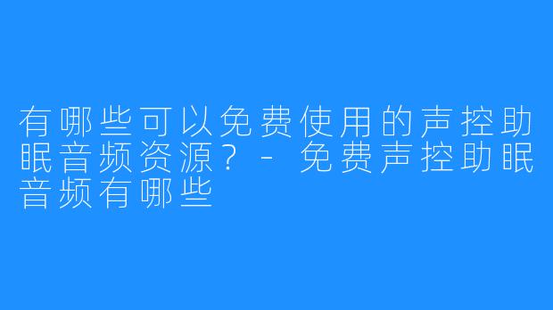 有哪些可以免费使用的声控助眠音频资源?-免费声控助眠音频有哪些