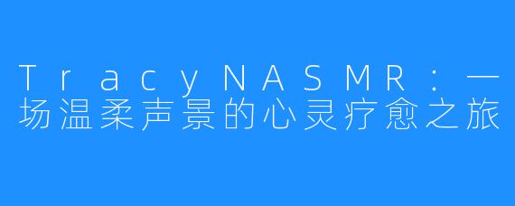 TracyNASMR:一场温柔声景的心灵疗愈之旅