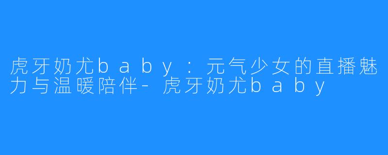 虎牙奶尤baby：元气少女的直播魅力与温暖陪伴-虎牙奶尤baby