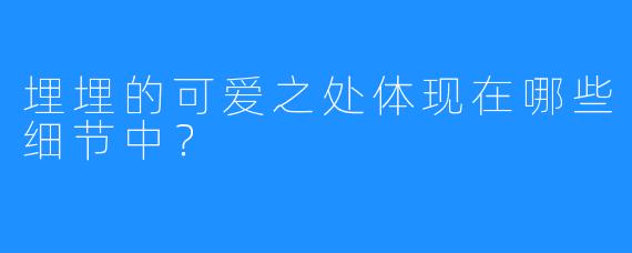 埋埋的可爱之处体现在哪些细节中？