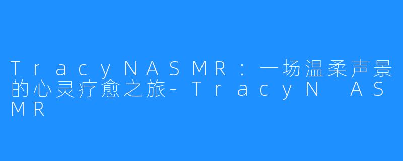 TracyNASMR:一场温柔声景的心灵疗愈之旅-TracyN ASMR