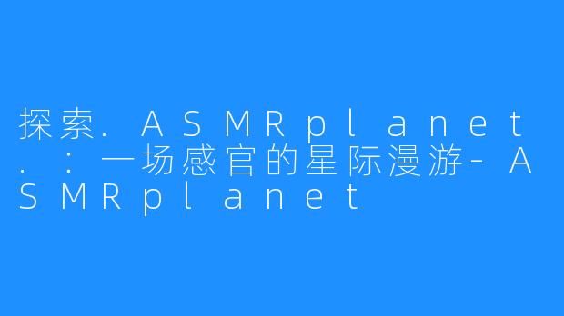 探索.ASMRplanet.：一场感官的星际漫游-ASMRplanet