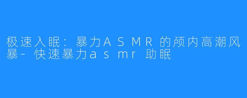 极速入眠:暴力ASMR的颅内高潮风暴-快速暴力asmr助眠