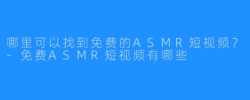 哪里可以找到免费的ASMR短视频?-免费ASMR短视频有哪些