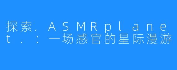 探索.ASMRplanet.：一场感官的星际漫游