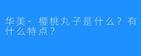 华美-樱桃丸子是什么？有什么特点？