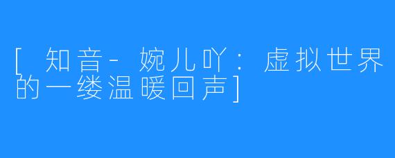 [知音-婉儿吖：虚拟世界的一缕温暖回声]
