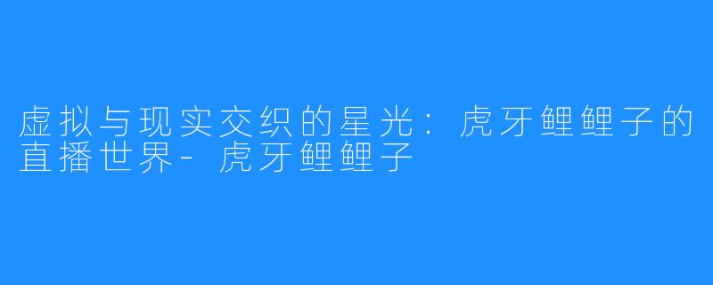 虚拟与现实交织的星光:虎牙鲤鲤子的直播世界-虎牙鲤鲤子