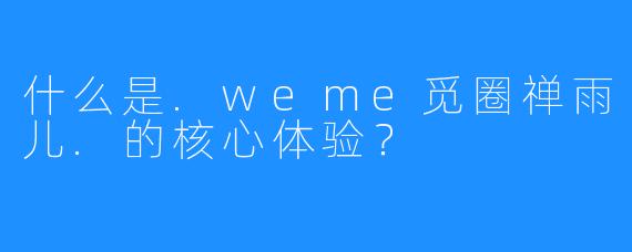 什么是.weme觅圈禅雨儿.的核心体验？