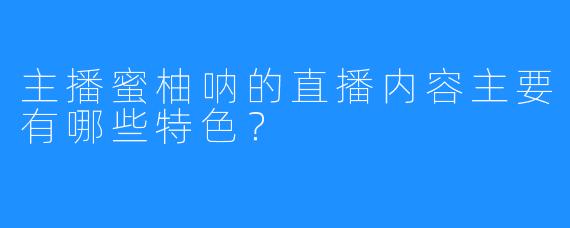 主播蜜柚呐的直播内容主要有哪些特色？