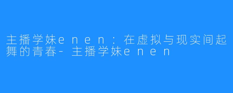 主播学妹enen：在虚拟与现实间起舞的青春-主播学妹enen