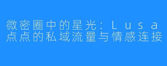 微密圈中的星光：Lusa点点的私域流量与情感连接