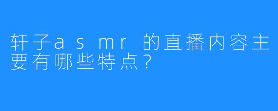 轩子asmr的直播内容主要有哪些特点？