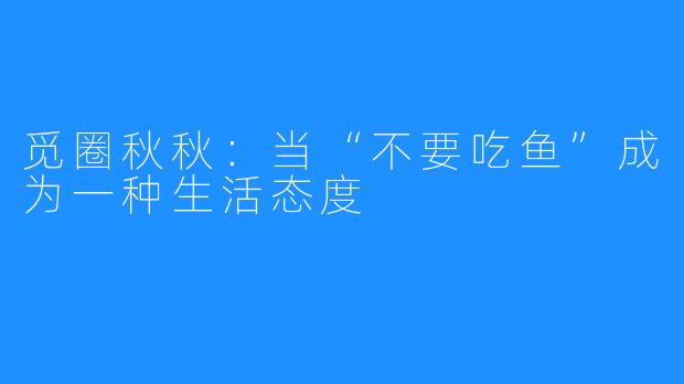 觅圈秋秋:当“不要吃鱼”成为一种生活态度