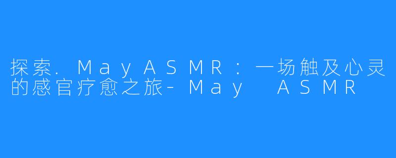 探索.MayASMR:一场触及心灵的感官疗愈之旅-May ASMR