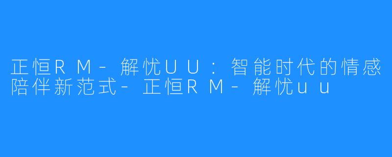 正恒RM-解忧UU：智能时代的情感陪伴新范式-正恒RM-解忧uu