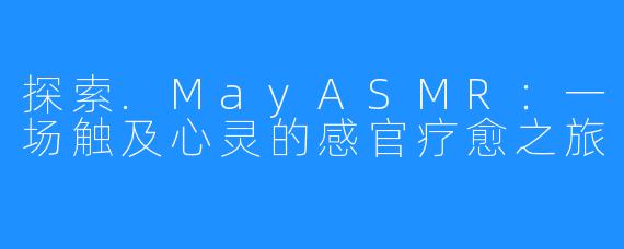 探索.MayASMR:一场触及心灵的感官疗愈之旅