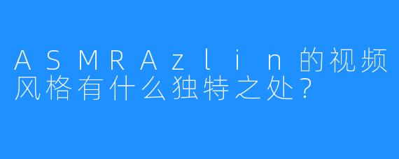 ASMRAzlin的视频风格有什么独特之处？
