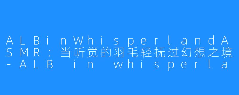 ALBinWhisperlandASMR：当听觉的羽毛轻抚过幻想之境-ALB in whisperland ASMR