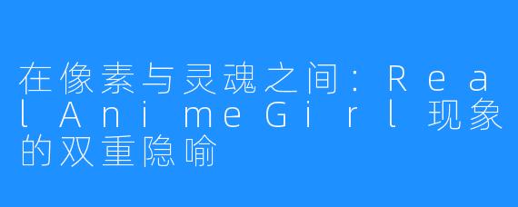 在像素与灵魂之间：RealAnimeGirl现象的双重隐喻