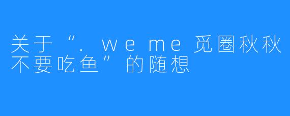 关于“.weme觅圈秋秋不要吃鱼”的随想