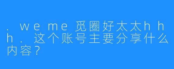 .weme觅圈好太太hhh.这个账号主要分享什么内容？