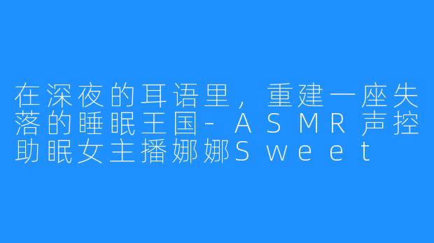 在深夜的耳语里，重建一座失落的睡眠王国-ASMR声控助眠女主播娜娜Sweet