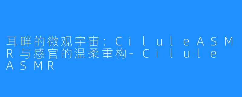 耳畔的微观宇宙：CiluleASMR与感官的温柔重构-Cilule ASMR