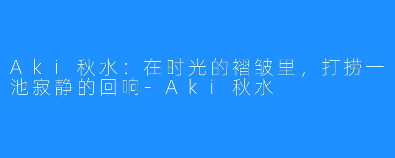 Aki秋水:在时光的褶皱里,打捞一池寂静的回响-Aki秋水