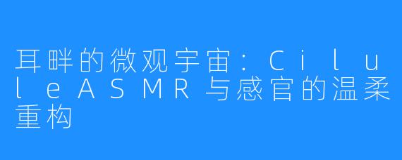 耳畔的微观宇宙：CiluleASMR与感官的温柔重构