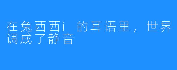 在兔西西i的耳语里，世界调成了静音