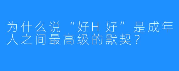 为什么说“好H好”是成年人之间最高级的默契？