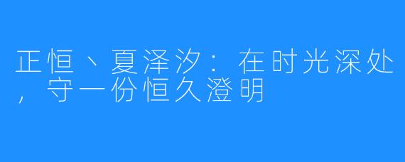 正恒丶夏泽汐:在时光深处,守一份恒久澄明