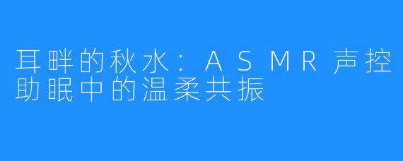 耳畔的秋水：ASMR声控助眠中的温柔共振