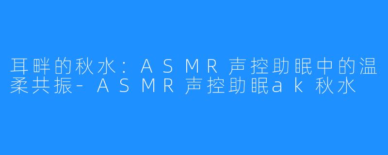 耳畔的秋水：ASMR声控助眠中的温柔共振-ASMR声控助眠ak秋水