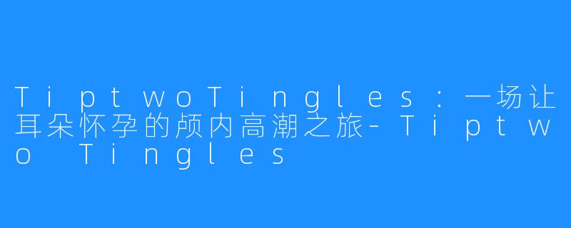 TiptwoTingles:一场让耳朵怀孕的颅内高潮之旅-Tiptwo Tingles
