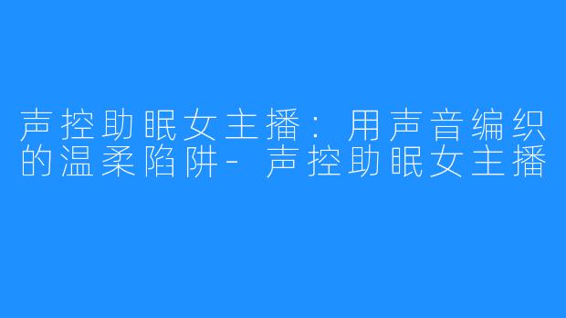 声控助眠女主播:用声音编织的温柔陷阱-声控助眠女主播
