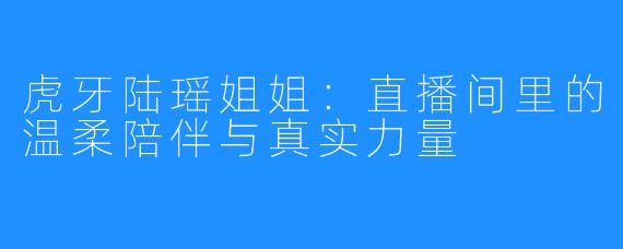 虎牙陆瑶姐姐：直播间里的温柔陪伴与真实力量