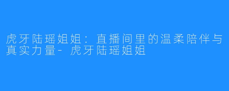 虎牙陆瑶姐姐：直播间里的温柔陪伴与真实力量-虎牙陆瑶姐姐