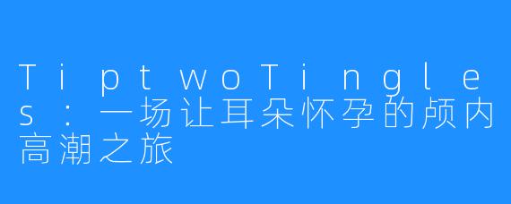 TiptwoTingles:一场让耳朵怀孕的颅内高潮之旅